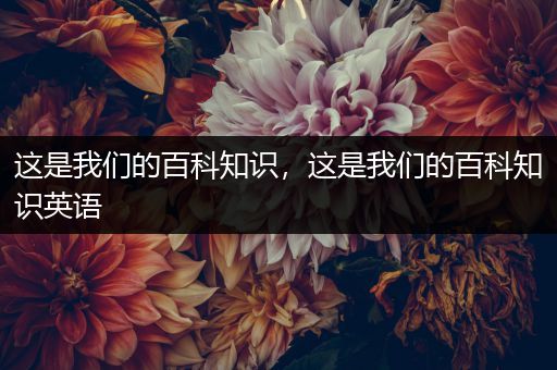 这是我们的百科知识，这是我们的百科知识英语