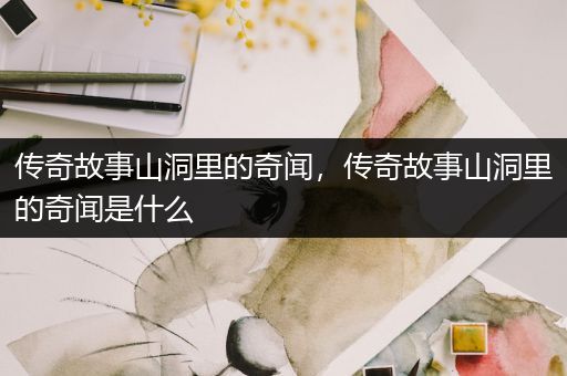 传奇故事山洞里的奇闻，传奇故事山洞里的奇闻是什么