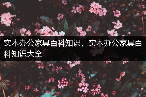 实木办公家具百科知识，实木办公家具百科知识大全