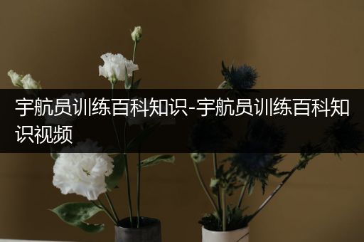 宇航员训练百科知识-宇航员训练百科知识视频