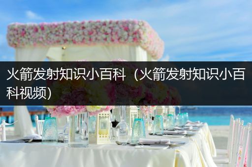 火箭发射知识小百科（火箭发射知识小百科视频）