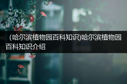 （哈尔滨植物园百科知识)哈尔滨植物园百科知识介绍