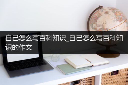 自己怎么写百科知识_自己怎么写百科知识的作文