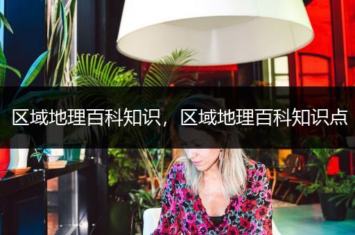 区域地理百科知识，区域地理百科知识点