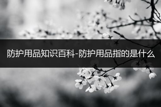防护用品知识百科-防护用品指的是什么