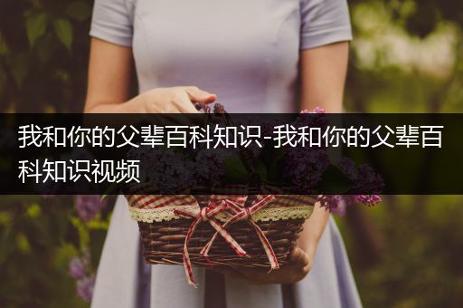 我和你的父辈百科知识-我和你的父辈百科知识视频