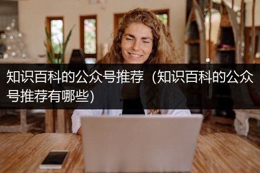 知识百科的公众号推荐（知识百科的公众号推荐有哪些）