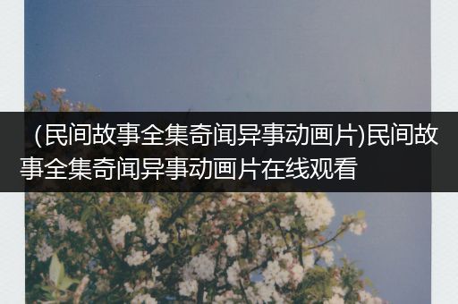 （民间故事全集奇闻异事动画片)民间故事全集奇闻异事动画片在线观看