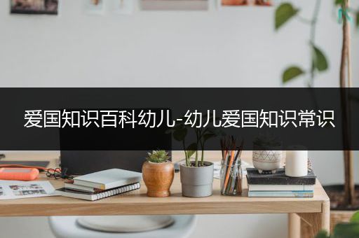 爱国知识百科幼儿-幼儿爱国知识常识