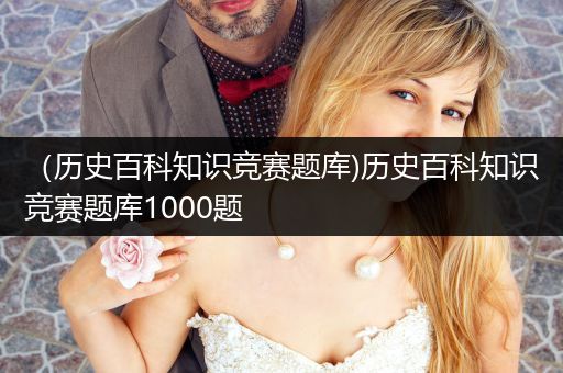 （历史百科知识竞赛题库)历史百科知识竞赛题库1000题