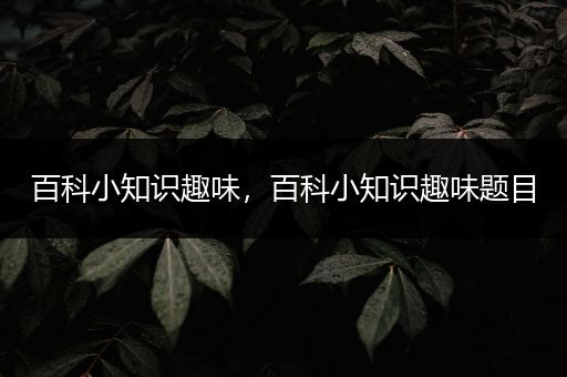 百科小知识趣味，百科小知识趣味题目