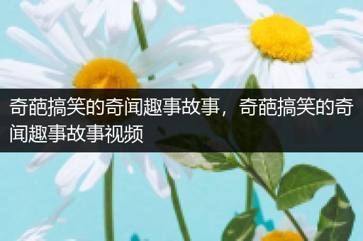 奇葩搞笑的奇闻趣事故事，奇葩搞笑的奇闻趣事故事视频