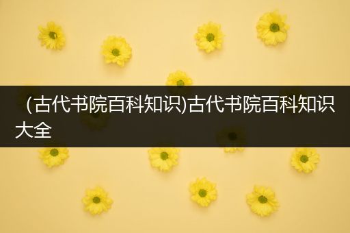 （古代书院百科知识)古代书院百科知识大全