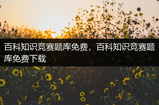 百科知识竞赛题库免费，百科知识竞赛题库免费下载