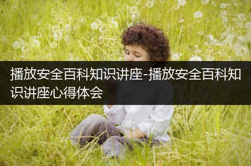 播放安全百科知识讲座-播放安全百科知识讲座心得体会