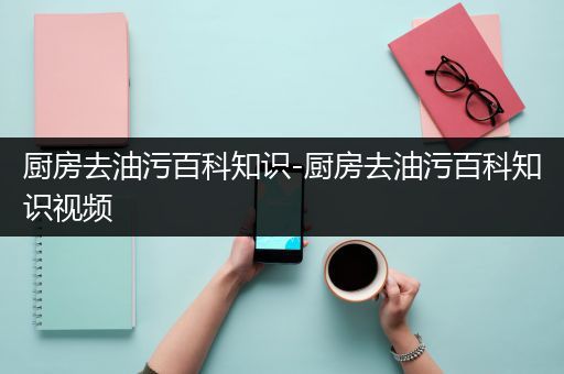 厨房去油污百科知识-厨房去油污百科知识视频