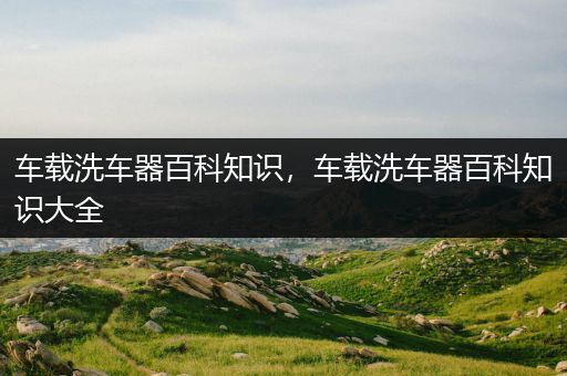 车载洗车器百科知识，车载洗车器百科知识大全