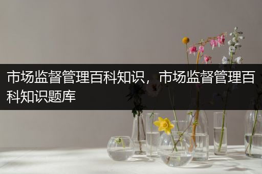 市场监督管理百科知识，市场监督管理百科知识题库