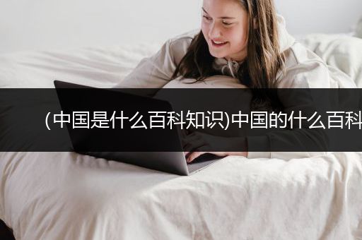 （中国是什么百科知识)中国的什么百科