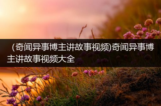 （奇闻异事博主讲故事视频)奇闻异事博主讲故事视频大全