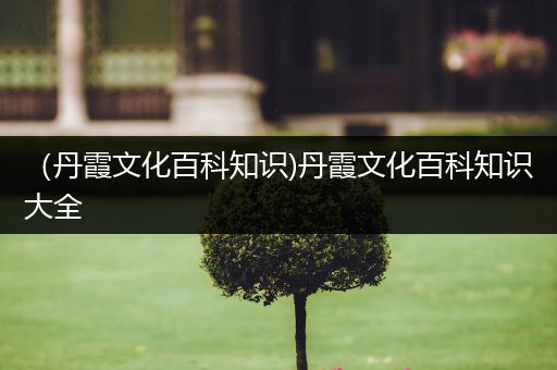 （丹霞文化百科知识)丹霞文化百科知识大全