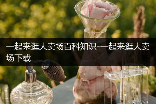 一起来逛大卖场百科知识-一起来逛大卖场下载