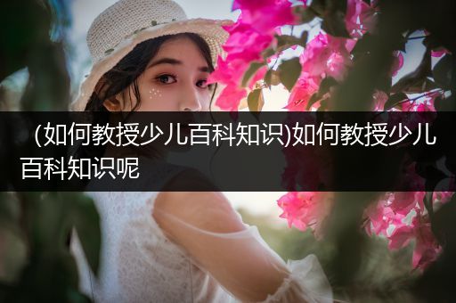 （如何教授少儿百科知识)如何教授少儿百科知识呢