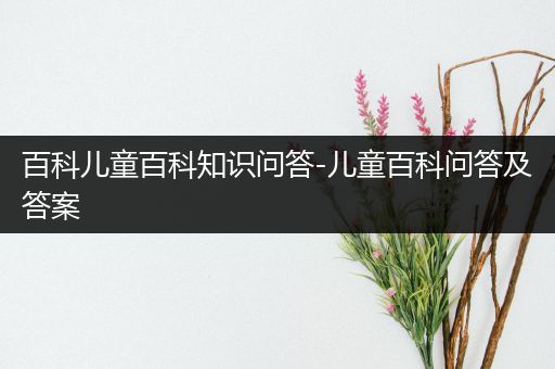 百科儿童百科知识问答-儿童百科问答及答案