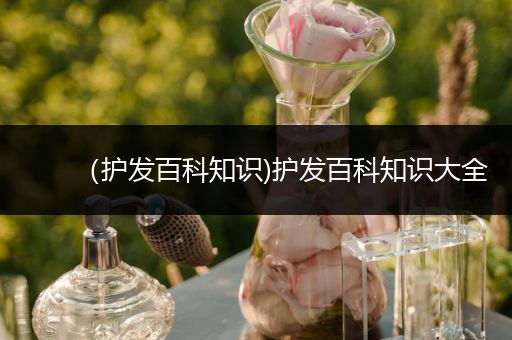 （护发百科知识)护发百科知识大全