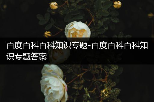 百度百科百科知识专题-百度百科百科知识专题答案