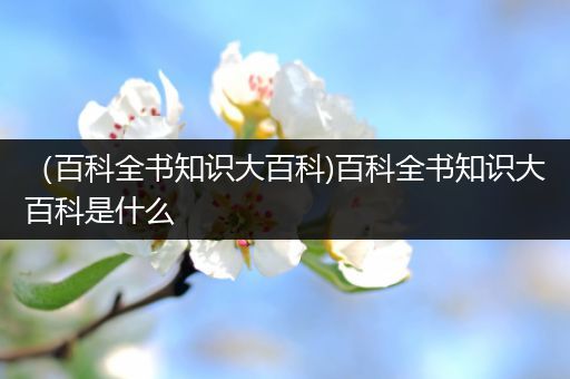 （百科全书知识大百科)百科全书知识大百科是什么
