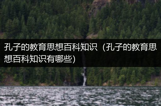 孔子的教育思想百科知识（孔子的教育思想百科知识有哪些）