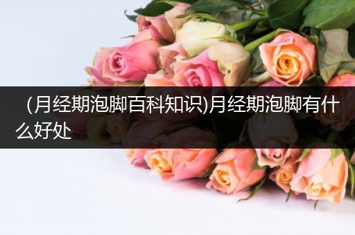 （月经期泡脚百科知识)月经期泡脚有什么好处