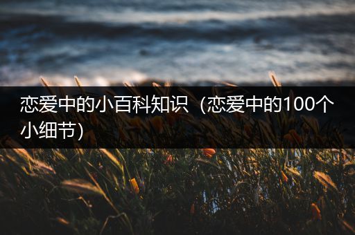 恋爱中的小百科知识（恋爱中的100个小细节）