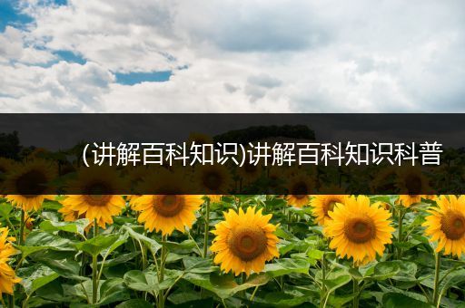 （讲解百科知识)讲解百科知识科普