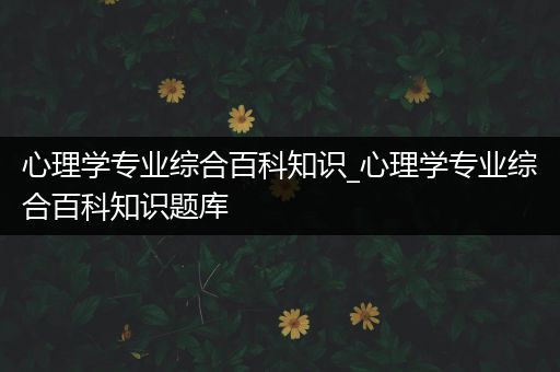 心理学专业综合百科知识_心理学专业综合百科知识题库