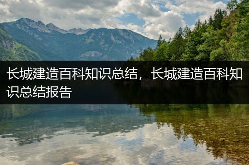 长城建造百科知识总结，长城建造百科知识总结报告