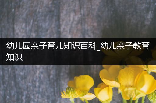 幼儿园亲子育儿知识百科_幼儿亲子教育知识