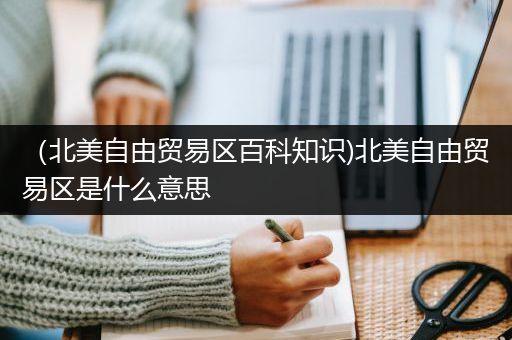 （北美自由贸易区百科知识)北美自由贸易区是什么意思