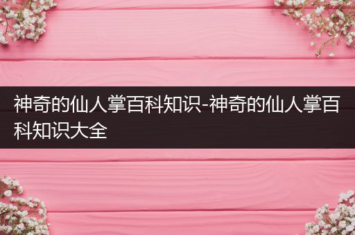 神奇的仙人掌百科知识-神奇的仙人掌百科知识大全
