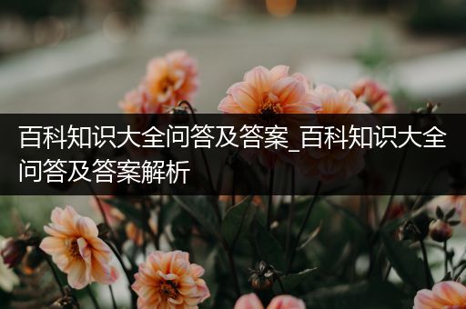 百科知识大全问答及答案_百科知识大全问答及答案解析