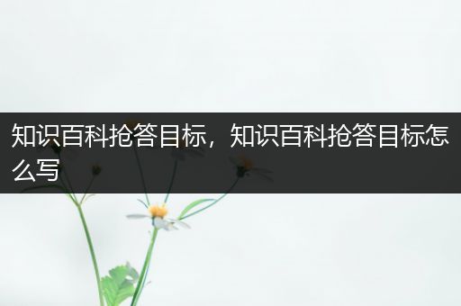 知识百科抢答目标，知识百科抢答目标怎么写