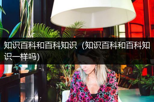 知识百科和百科知识（知识百科和百科知识一样吗）