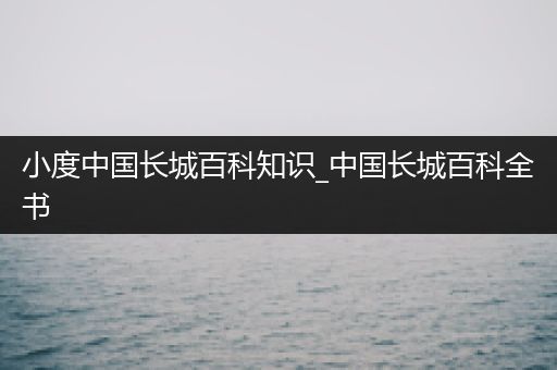 小度中国长城百科知识_中国长城百科全书