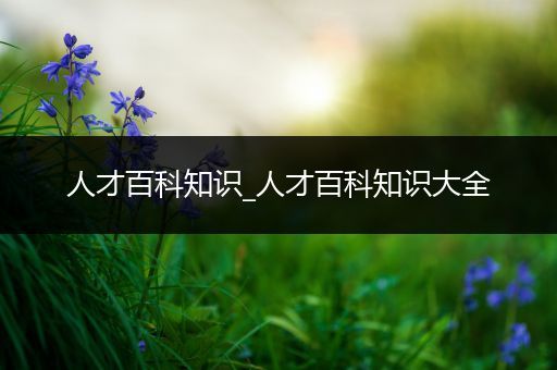 人才百科知识_人才百科知识大全