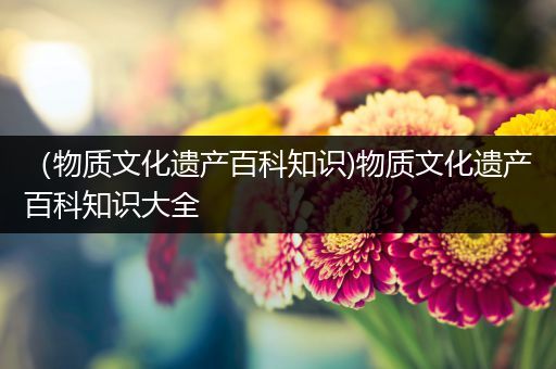（物质文化遗产百科知识)物质文化遗产百科知识大全