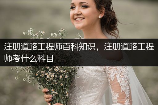 注册道路工程师百科知识，注册道路工程师考什么科目