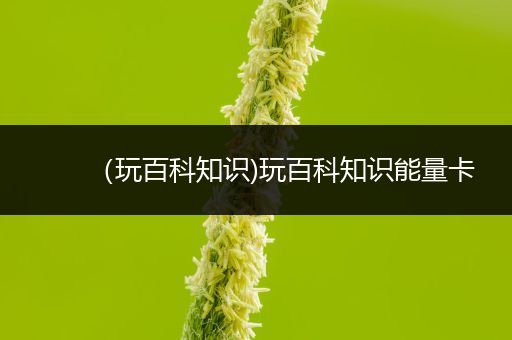 （玩百科知识)玩百科知识能量卡