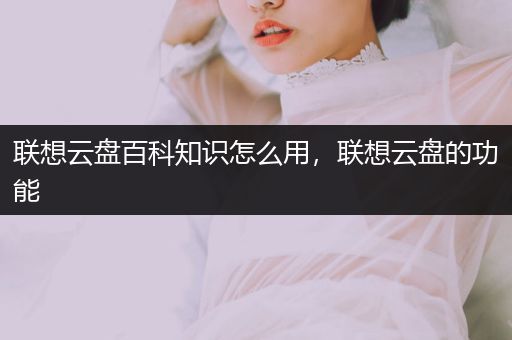 联想云盘百科知识怎么用，联想云盘的功能