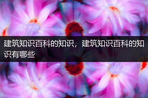建筑知识百科的知识，建筑知识百科的知识有哪些